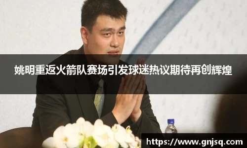 姚明重返火箭队赛场引发球迷热议期待再创辉煌